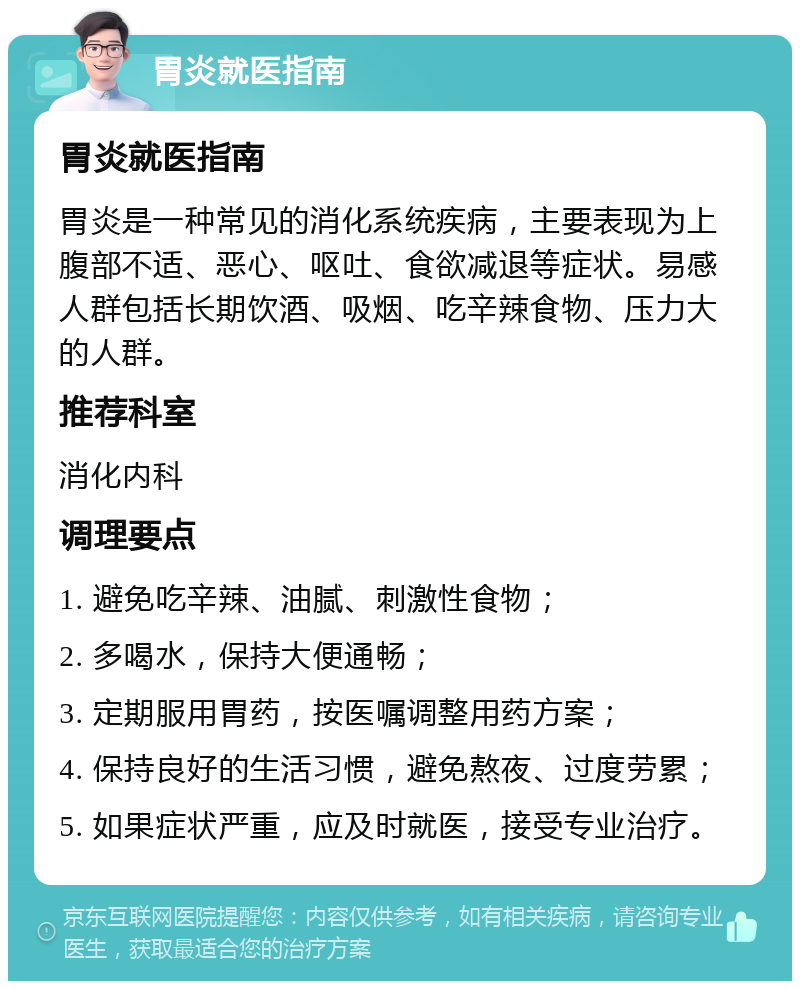 胃炎就医指南 胃炎就医指南 胃炎是一种常见的消化系统疾病，主要表现为上腹部不适、恶心、呕吐、食欲减退等症状。易感人群包括长期饮酒、吸烟、吃辛辣食物、压力大的人群。 推荐科室 消化内科 调理要点 1. 避免吃辛辣、油腻、刺激性食物； 2. 多喝水，保持大便通畅； 3. 定期服用胃药，按医嘱调整用药方案； 4. 保持良好的生活习惯，避免熬夜、过度劳累； 5. 如果症状严重，应及时就医，接受专业治疗。