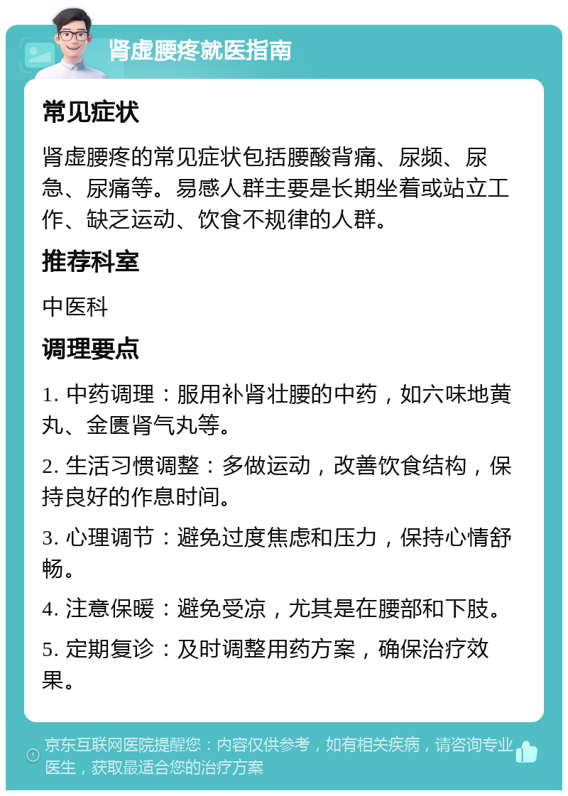 肾虚腰疼就医指南 常见症状 肾虚腰疼的常见症状包括腰酸背痛、尿频、尿急、尿痛等。易感人群主要是长期坐着或站立工作、缺乏运动、饮食不规律的人群。 推荐科室 中医科 调理要点 1. 中药调理：服用补肾壮腰的中药，如六味地黄丸、金匮肾气丸等。 2. 生活习惯调整：多做运动，改善饮食结构，保持良好的作息时间。 3. 心理调节：避免过度焦虑和压力，保持心情舒畅。 4. 注意保暖：避免受凉，尤其是在腰部和下肢。 5. 定期复诊：及时调整用药方案，确保治疗效果。