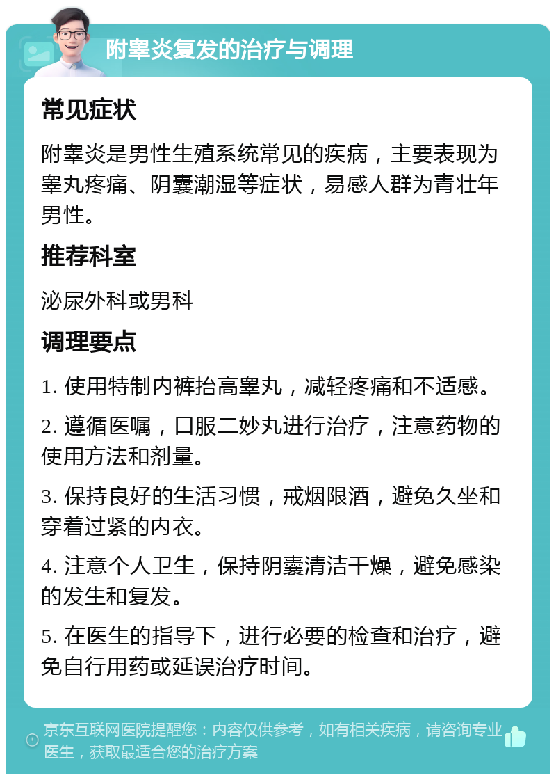 附睾炎复发的治疗与调理 常见症状 附睾炎是男性生殖系统常见的疾病，主要表现为睾丸疼痛、阴囊潮湿等症状，易感人群为青壮年男性。 推荐科室 泌尿外科或男科 调理要点 1. 使用特制内裤抬高睾丸，减轻疼痛和不适感。 2. 遵循医嘱，口服二妙丸进行治疗，注意药物的使用方法和剂量。 3. 保持良好的生活习惯，戒烟限酒，避免久坐和穿着过紧的内衣。 4. 注意个人卫生，保持阴囊清洁干燥，避免感染的发生和复发。 5. 在医生的指导下，进行必要的检查和治疗，避免自行用药或延误治疗时间。