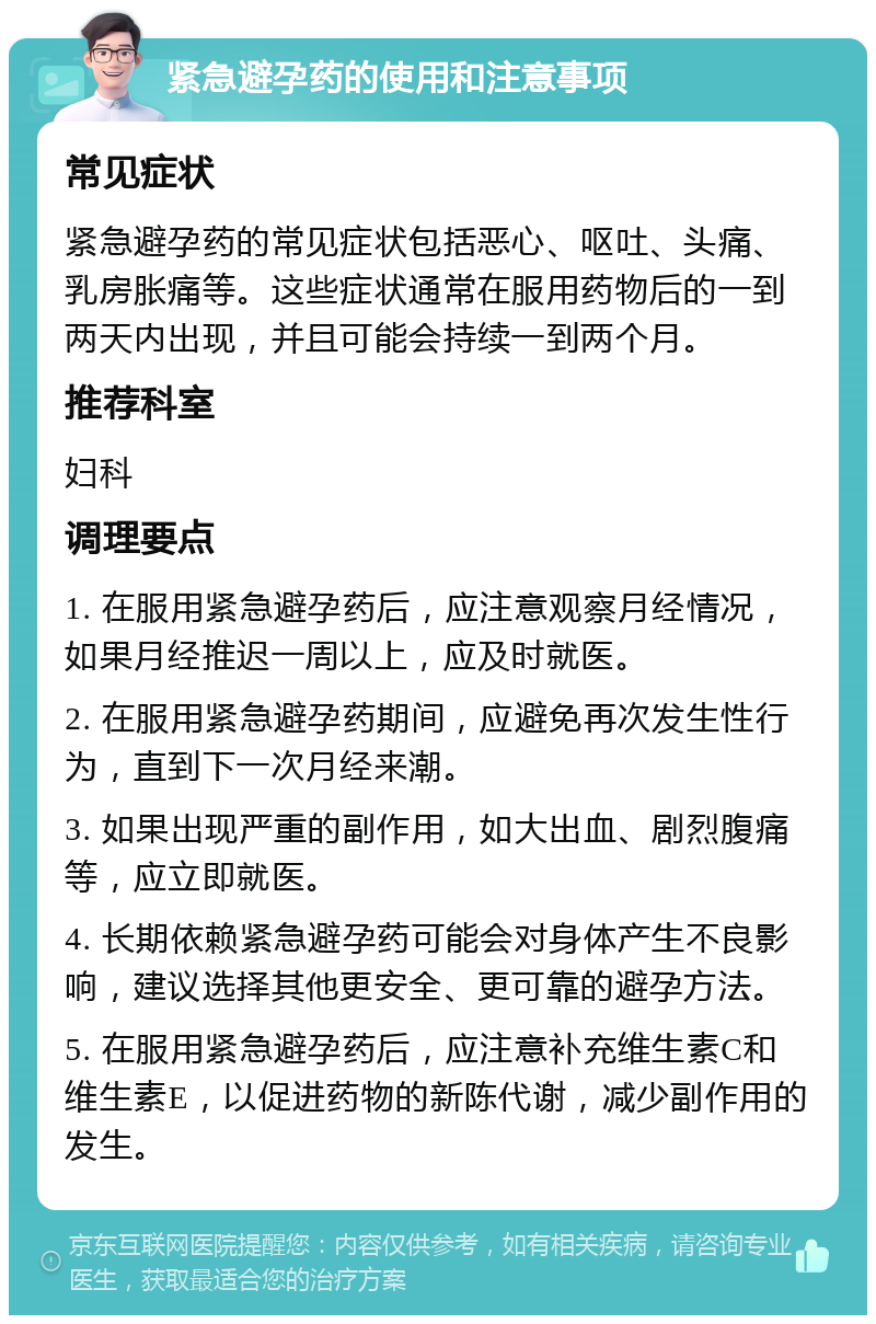 紧急避孕药的使用和注意事项 常见症状 紧急避孕药的常见症状包括恶心、呕吐、头痛、乳房胀痛等。这些症状通常在服用药物后的一到两天内出现，并且可能会持续一到两个月。 推荐科室 妇科 调理要点 1. 在服用紧急避孕药后，应注意观察月经情况，如果月经推迟一周以上，应及时就医。 2. 在服用紧急避孕药期间，应避免再次发生性行为，直到下一次月经来潮。 3. 如果出现严重的副作用，如大出血、剧烈腹痛等，应立即就医。 4. 长期依赖紧急避孕药可能会对身体产生不良影响，建议选择其他更安全、更可靠的避孕方法。 5. 在服用紧急避孕药后，应注意补充维生素C和维生素E，以促进药物的新陈代谢，减少副作用的发生。