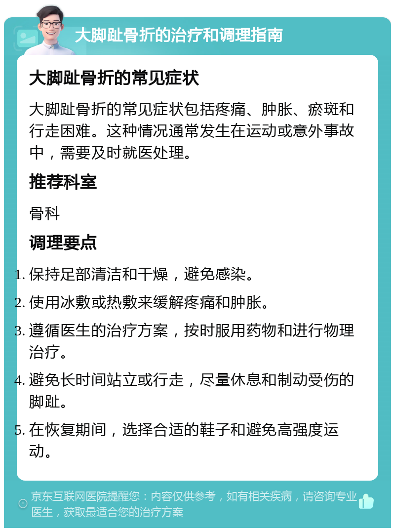 大脚趾骨折的治疗和调理指南 大脚趾骨折的常见症状 大脚趾骨折的常见症状包括疼痛、肿胀、瘀斑和行走困难。这种情况通常发生在运动或意外事故中，需要及时就医处理。 推荐科室 骨科 调理要点 保持足部清洁和干燥，避免感染。 使用冰敷或热敷来缓解疼痛和肿胀。 遵循医生的治疗方案，按时服用药物和进行物理治疗。 避免长时间站立或行走，尽量休息和制动受伤的脚趾。 在恢复期间，选择合适的鞋子和避免高强度运动。