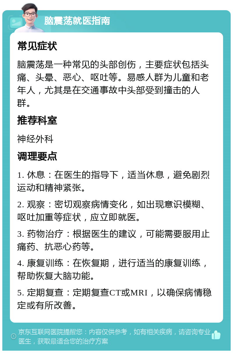 脑震荡就医指南 常见症状 脑震荡是一种常见的头部创伤，主要症状包括头痛、头晕、恶心、呕吐等。易感人群为儿童和老年人，尤其是在交通事故中头部受到撞击的人群。 推荐科室 神经外科 调理要点 1. 休息：在医生的指导下，适当休息，避免剧烈运动和精神紧张。 2. 观察：密切观察病情变化，如出现意识模糊、呕吐加重等症状，应立即就医。 3. 药物治疗：根据医生的建议，可能需要服用止痛药、抗恶心药等。 4. 康复训练：在恢复期，进行适当的康复训练，帮助恢复大脑功能。 5. 定期复查：定期复查CT或MRI，以确保病情稳定或有所改善。