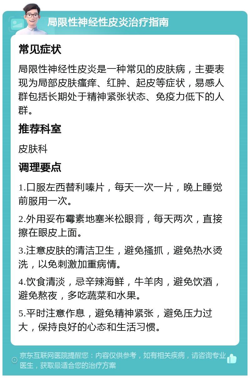 局限性神经性皮炎治疗指南 常见症状 局限性神经性皮炎是一种常见的皮肤病，主要表现为局部皮肤瘙痒、红肿、起皮等症状，易感人群包括长期处于精神紧张状态、免疫力低下的人群。 推荐科室 皮肤科 调理要点 1.口服左西替利嗪片，每天一次一片，晚上睡觉前服用一次。 2.外用妥布霉素地塞米松眼膏，每天两次，直接擦在眼皮上面。 3.注意皮肤的清洁卫生，避免搔抓，避免热水烫洗，以免刺激加重病情。 4.饮食清淡，忌辛辣海鲜，牛羊肉，避免饮酒，避免熬夜，多吃蔬菜和水果。 5.平时注意作息，避免精神紧张，避免压力过大，保持良好的心态和生活习惯。