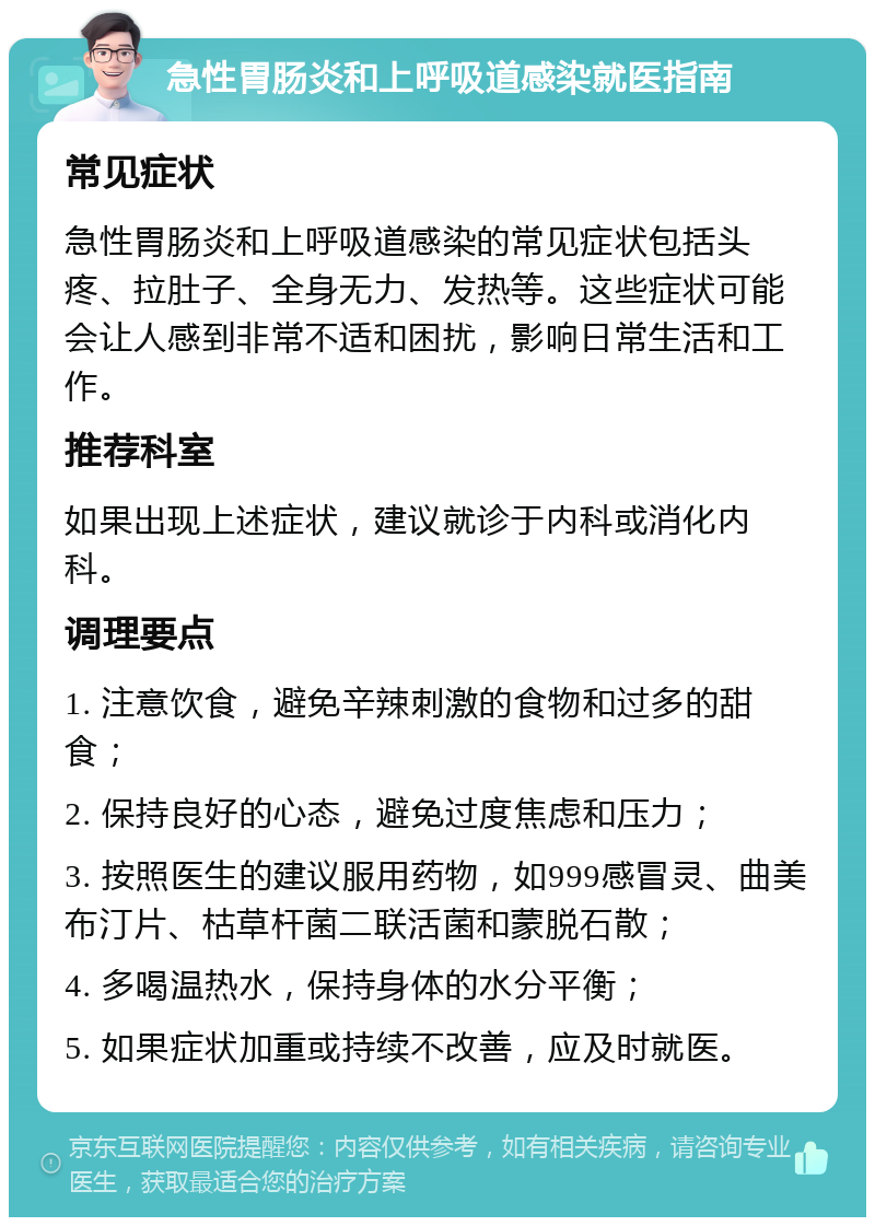 急性胃肠炎和上呼吸道感染就医指南 常见症状 急性胃肠炎和上呼吸道感染的常见症状包括头疼、拉肚子、全身无力、发热等。这些症状可能会让人感到非常不适和困扰，影响日常生活和工作。 推荐科室 如果出现上述症状，建议就诊于内科或消化内科。 调理要点 1. 注意饮食，避免辛辣刺激的食物和过多的甜食； 2. 保持良好的心态，避免过度焦虑和压力； 3. 按照医生的建议服用药物，如999感冒灵、曲美布汀片、枯草杆菌二联活菌和蒙脱石散； 4. 多喝温热水，保持身体的水分平衡； 5. 如果症状加重或持续不改善，应及时就医。