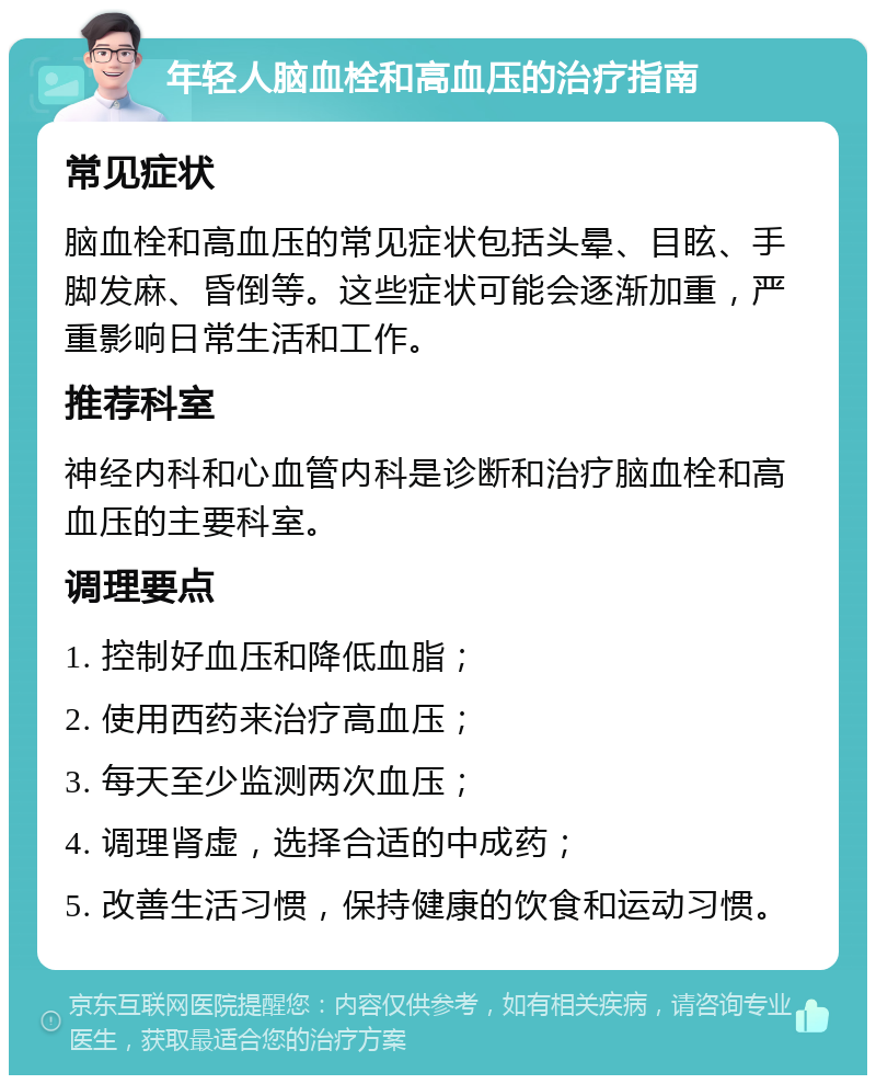 年轻人脑血栓和高血压的治疗指南 常见症状 脑血栓和高血压的常见症状包括头晕、目眩、手脚发麻、昏倒等。这些症状可能会逐渐加重，严重影响日常生活和工作。 推荐科室 神经内科和心血管内科是诊断和治疗脑血栓和高血压的主要科室。 调理要点 1. 控制好血压和降低血脂； 2. 使用西药来治疗高血压； 3. 每天至少监测两次血压； 4. 调理肾虚，选择合适的中成药； 5. 改善生活习惯，保持健康的饮食和运动习惯。