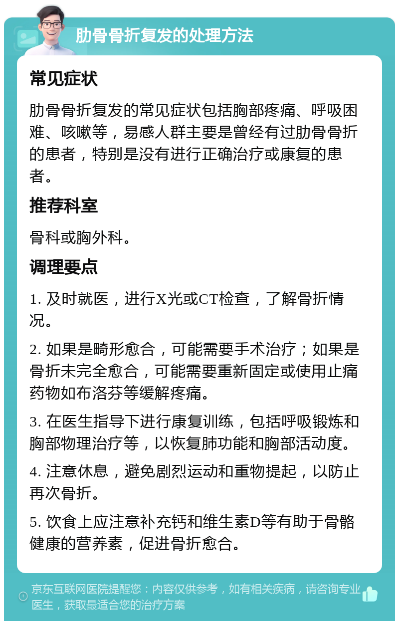 肋骨骨折复发的处理方法 常见症状 肋骨骨折复发的常见症状包括胸部疼痛、呼吸困难、咳嗽等，易感人群主要是曾经有过肋骨骨折的患者，特别是没有进行正确治疗或康复的患者。 推荐科室 骨科或胸外科。 调理要点 1. 及时就医，进行X光或CT检查，了解骨折情况。 2. 如果是畸形愈合，可能需要手术治疗；如果是骨折未完全愈合，可能需要重新固定或使用止痛药物如布洛芬等缓解疼痛。 3. 在医生指导下进行康复训练，包括呼吸锻炼和胸部物理治疗等，以恢复肺功能和胸部活动度。 4. 注意休息，避免剧烈运动和重物提起，以防止再次骨折。 5. 饮食上应注意补充钙和维生素D等有助于骨骼健康的营养素，促进骨折愈合。