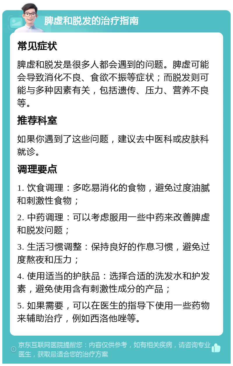 脾虚和脱发的治疗指南 常见症状 脾虚和脱发是很多人都会遇到的问题。脾虚可能会导致消化不良、食欲不振等症状；而脱发则可能与多种因素有关，包括遗传、压力、营养不良等。 推荐科室 如果你遇到了这些问题，建议去中医科或皮肤科就诊。 调理要点 1. 饮食调理：多吃易消化的食物，避免过度油腻和刺激性食物； 2. 中药调理：可以考虑服用一些中药来改善脾虚和脱发问题； 3. 生活习惯调整：保持良好的作息习惯，避免过度熬夜和压力； 4. 使用适当的护肤品：选择合适的洗发水和护发素，避免使用含有刺激性成分的产品； 5. 如果需要，可以在医生的指导下使用一些药物来辅助治疗，例如西洛他唑等。