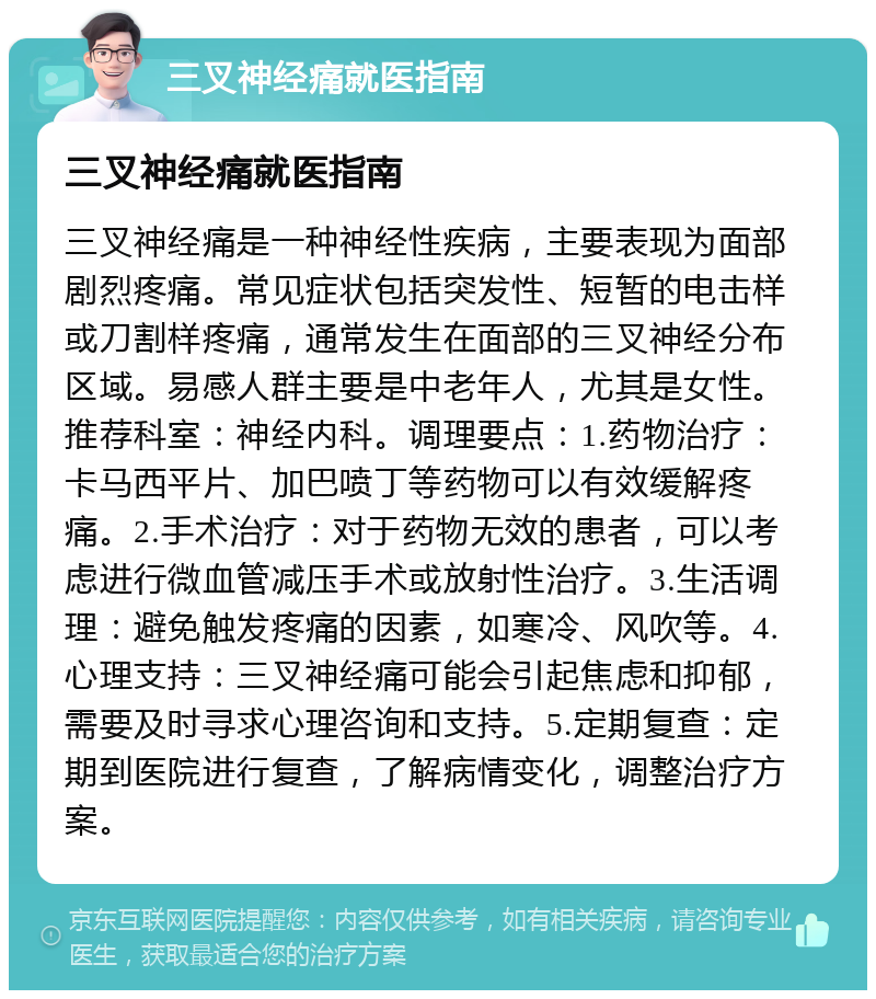 三叉神经痛就医指南 三叉神经痛就医指南 三叉神经痛是一种神经性疾病，主要表现为面部剧烈疼痛。常见症状包括突发性、短暂的电击样或刀割样疼痛，通常发生在面部的三叉神经分布区域。易感人群主要是中老年人，尤其是女性。推荐科室：神经内科。调理要点：1.药物治疗：卡马西平片、加巴喷丁等药物可以有效缓解疼痛。2.手术治疗：对于药物无效的患者，可以考虑进行微血管减压手术或放射性治疗。3.生活调理：避免触发疼痛的因素，如寒冷、风吹等。4.心理支持：三叉神经痛可能会引起焦虑和抑郁，需要及时寻求心理咨询和支持。5.定期复查：定期到医院进行复查，了解病情变化，调整治疗方案。