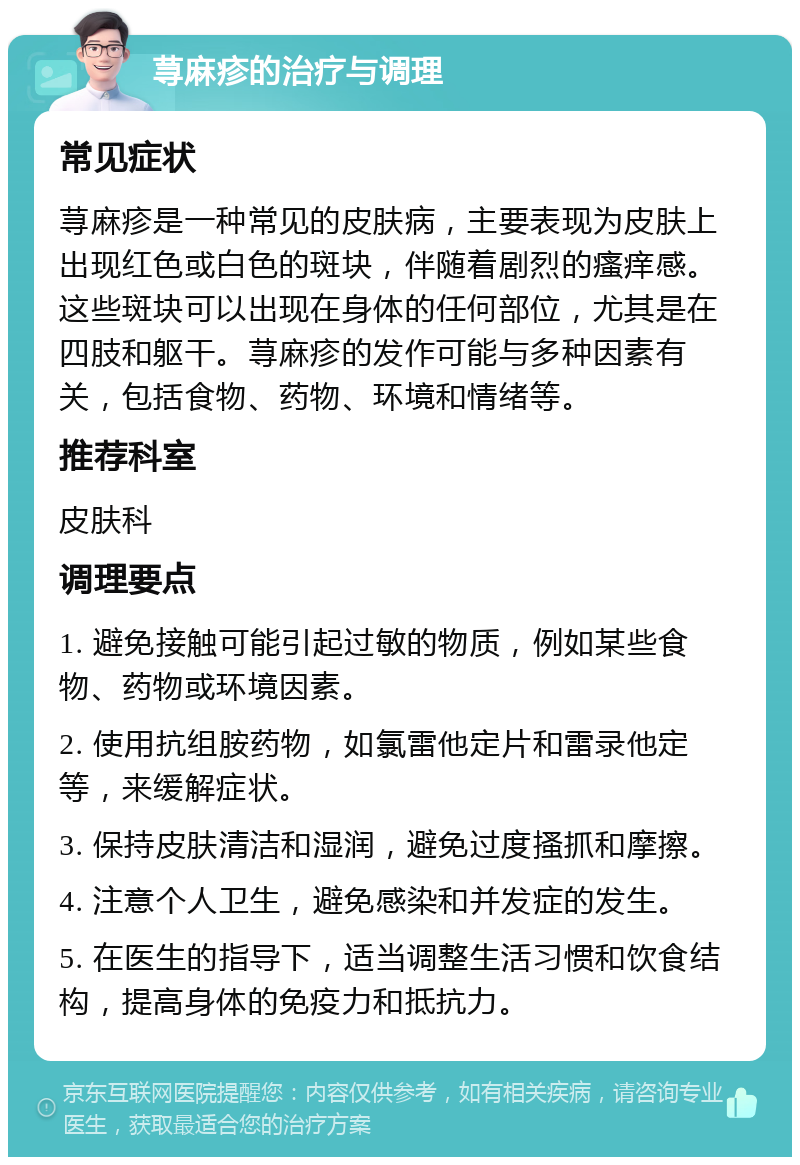 荨麻疹的治疗与调理 常见症状 荨麻疹是一种常见的皮肤病，主要表现为皮肤上出现红色或白色的斑块，伴随着剧烈的瘙痒感。这些斑块可以出现在身体的任何部位，尤其是在四肢和躯干。荨麻疹的发作可能与多种因素有关，包括食物、药物、环境和情绪等。 推荐科室 皮肤科 调理要点 1. 避免接触可能引起过敏的物质，例如某些食物、药物或环境因素。 2. 使用抗组胺药物，如氯雷他定片和雷录他定等，来缓解症状。 3. 保持皮肤清洁和湿润，避免过度搔抓和摩擦。 4. 注意个人卫生，避免感染和并发症的发生。 5. 在医生的指导下，适当调整生活习惯和饮食结构，提高身体的免疫力和抵抗力。