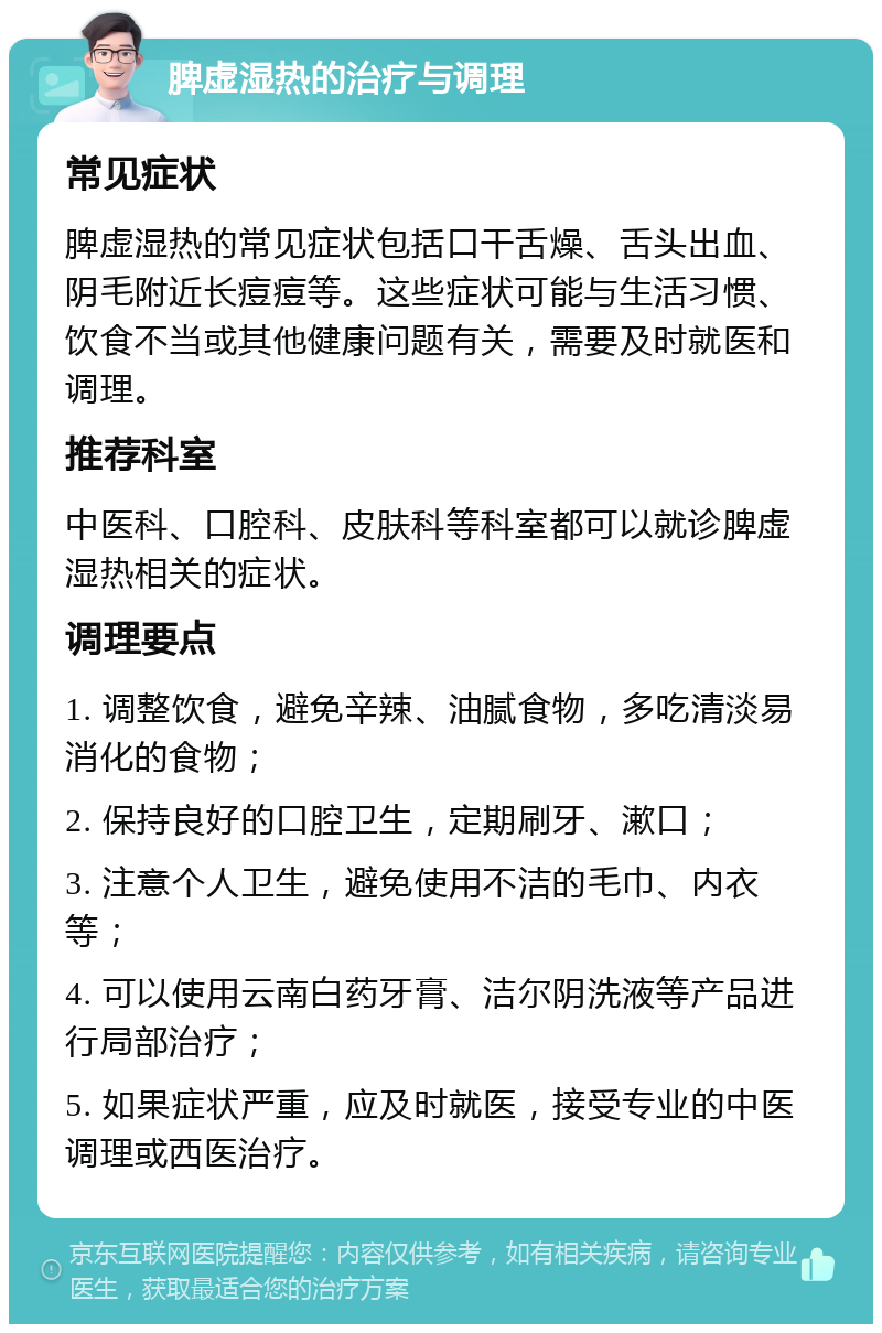 脾虚湿热的治疗与调理 常见症状 脾虚湿热的常见症状包括口干舌燥、舌头出血、阴毛附近长痘痘等。这些症状可能与生活习惯、饮食不当或其他健康问题有关，需要及时就医和调理。 推荐科室 中医科、口腔科、皮肤科等科室都可以就诊脾虚湿热相关的症状。 调理要点 1. 调整饮食，避免辛辣、油腻食物，多吃清淡易消化的食物； 2. 保持良好的口腔卫生，定期刷牙、漱口； 3. 注意个人卫生，避免使用不洁的毛巾、内衣等； 4. 可以使用云南白药牙膏、洁尔阴洗液等产品进行局部治疗； 5. 如果症状严重，应及时就医，接受专业的中医调理或西医治疗。