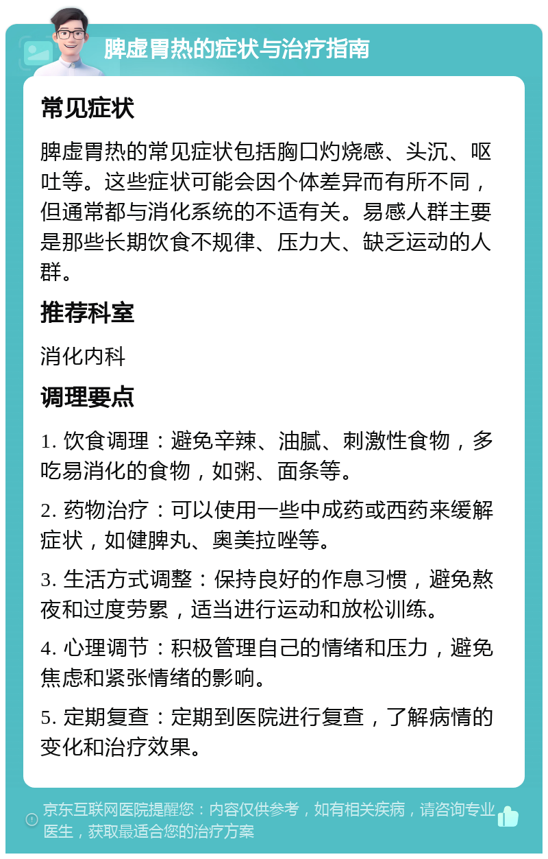 脾虚胃热的症状与治疗指南 常见症状 脾虚胃热的常见症状包括胸口灼烧感、头沉、呕吐等。这些症状可能会因个体差异而有所不同，但通常都与消化系统的不适有关。易感人群主要是那些长期饮食不规律、压力大、缺乏运动的人群。 推荐科室 消化内科 调理要点 1. 饮食调理：避免辛辣、油腻、刺激性食物，多吃易消化的食物，如粥、面条等。 2. 药物治疗：可以使用一些中成药或西药来缓解症状，如健脾丸、奥美拉唑等。 3. 生活方式调整：保持良好的作息习惯，避免熬夜和过度劳累，适当进行运动和放松训练。 4. 心理调节：积极管理自己的情绪和压力，避免焦虑和紧张情绪的影响。 5. 定期复查：定期到医院进行复查，了解病情的变化和治疗效果。