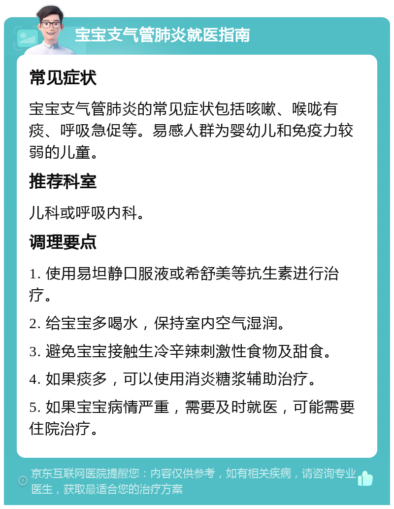 宝宝支气管肺炎就医指南 常见症状 宝宝支气管肺炎的常见症状包括咳嗽、喉咙有痰、呼吸急促等。易感人群为婴幼儿和免疫力较弱的儿童。 推荐科室 儿科或呼吸内科。 调理要点 1. 使用易坦静口服液或希舒美等抗生素进行治疗。 2. 给宝宝多喝水，保持室内空气湿润。 3. 避免宝宝接触生冷辛辣刺激性食物及甜食。 4. 如果痰多，可以使用消炎糖浆辅助治疗。 5. 如果宝宝病情严重，需要及时就医，可能需要住院治疗。