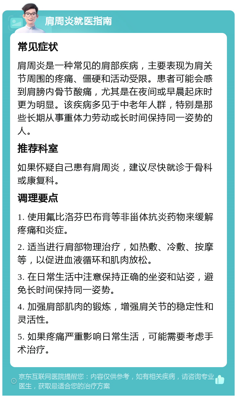 肩周炎就医指南 常见症状 肩周炎是一种常见的肩部疾病，主要表现为肩关节周围的疼痛、僵硬和活动受限。患者可能会感到肩膀内骨节酸痛，尤其是在夜间或早晨起床时更为明显。该疾病多见于中老年人群，特别是那些长期从事重体力劳动或长时间保持同一姿势的人。 推荐科室 如果怀疑自己患有肩周炎，建议尽快就诊于骨科或康复科。 调理要点 1. 使用氟比洛芬巴布膏等非甾体抗炎药物来缓解疼痛和炎症。 2. 适当进行肩部物理治疗，如热敷、冷敷、按摩等，以促进血液循环和肌肉放松。 3. 在日常生活中注意保持正确的坐姿和站姿，避免长时间保持同一姿势。 4. 加强肩部肌肉的锻炼，增强肩关节的稳定性和灵活性。 5. 如果疼痛严重影响日常生活，可能需要考虑手术治疗。