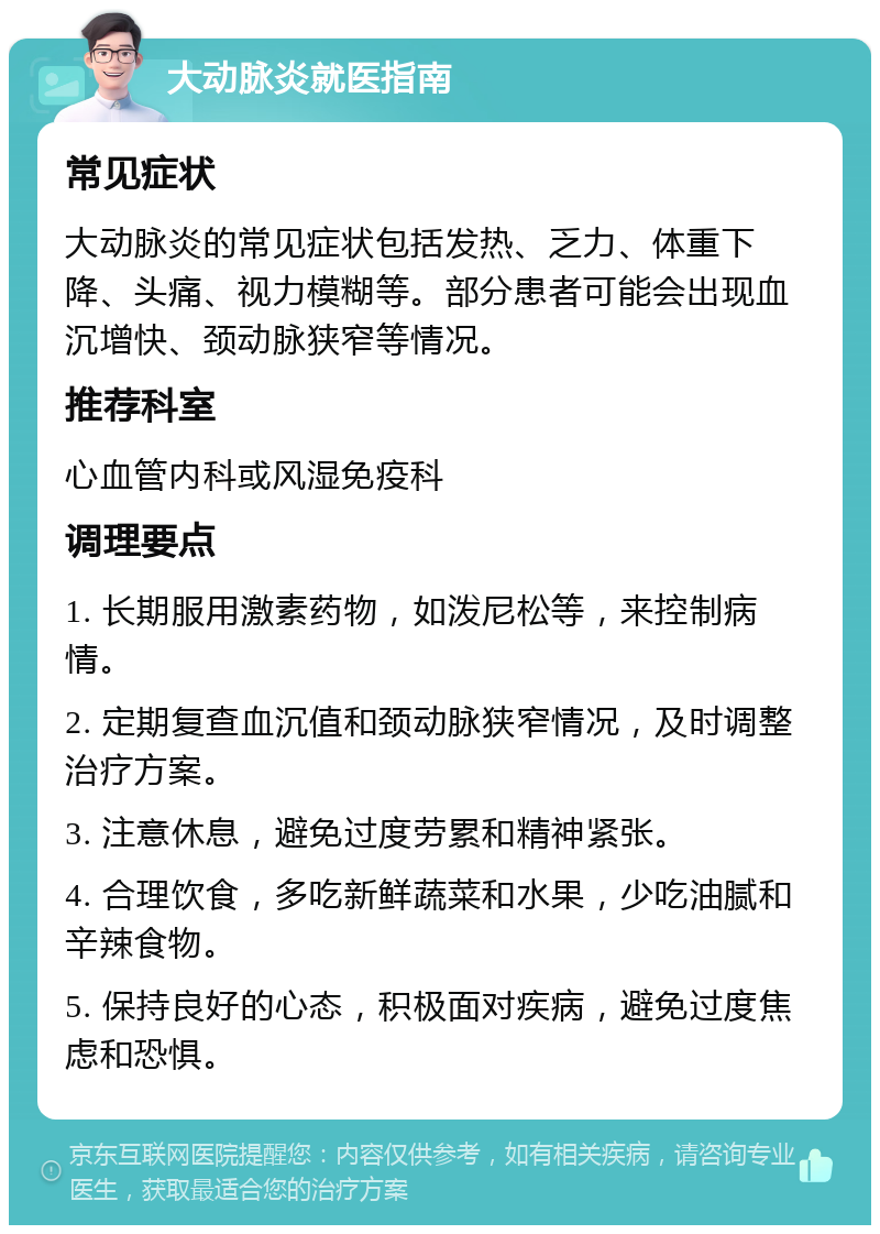 大动脉炎就医指南 常见症状 大动脉炎的常见症状包括发热、乏力、体重下降、头痛、视力模糊等。部分患者可能会出现血沉增快、颈动脉狭窄等情况。 推荐科室 心血管内科或风湿免疫科 调理要点 1. 长期服用激素药物，如泼尼松等，来控制病情。 2. 定期复查血沉值和颈动脉狭窄情况，及时调整治疗方案。 3. 注意休息，避免过度劳累和精神紧张。 4. 合理饮食，多吃新鲜蔬菜和水果，少吃油腻和辛辣食物。 5. 保持良好的心态，积极面对疾病，避免过度焦虑和恐惧。