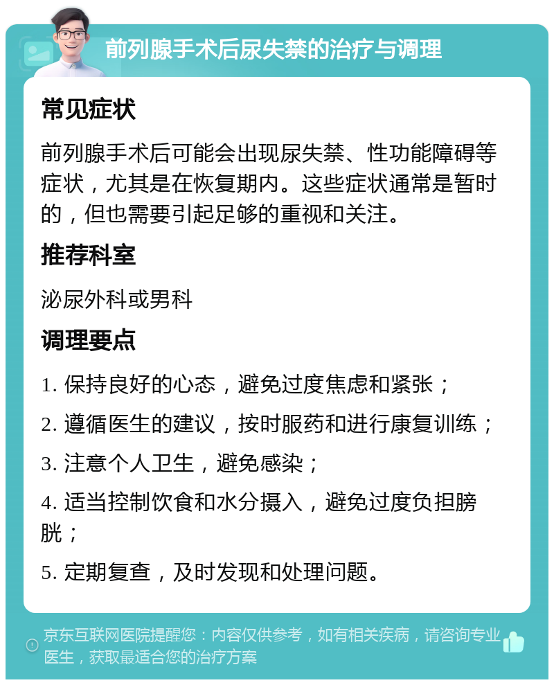 前列腺手术后尿失禁的治疗与调理 常见症状 前列腺手术后可能会出现尿失禁、性功能障碍等症状，尤其是在恢复期内。这些症状通常是暂时的，但也需要引起足够的重视和关注。 推荐科室 泌尿外科或男科 调理要点 1. 保持良好的心态，避免过度焦虑和紧张； 2. 遵循医生的建议，按时服药和进行康复训练； 3. 注意个人卫生，避免感染； 4. 适当控制饮食和水分摄入，避免过度负担膀胱； 5. 定期复查，及时发现和处理问题。