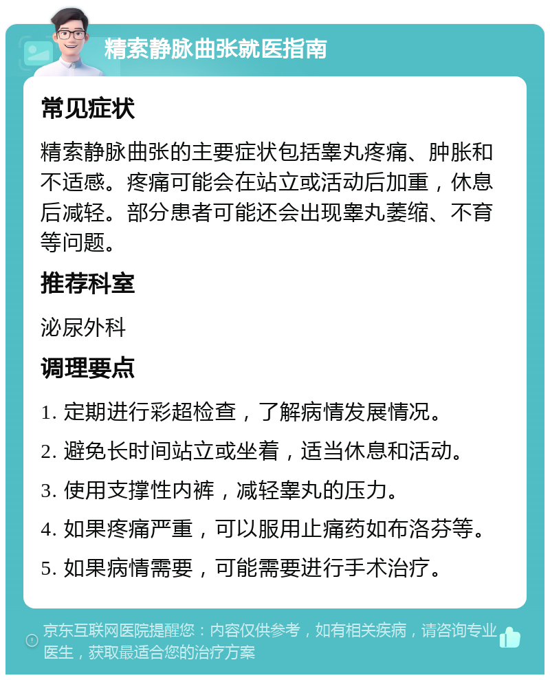 精索静脉曲张就医指南 常见症状 精索静脉曲张的主要症状包括睾丸疼痛、肿胀和不适感。疼痛可能会在站立或活动后加重，休息后减轻。部分患者可能还会出现睾丸萎缩、不育等问题。 推荐科室 泌尿外科 调理要点 1. 定期进行彩超检查，了解病情发展情况。 2. 避免长时间站立或坐着，适当休息和活动。 3. 使用支撑性内裤，减轻睾丸的压力。 4. 如果疼痛严重，可以服用止痛药如布洛芬等。 5. 如果病情需要，可能需要进行手术治疗。