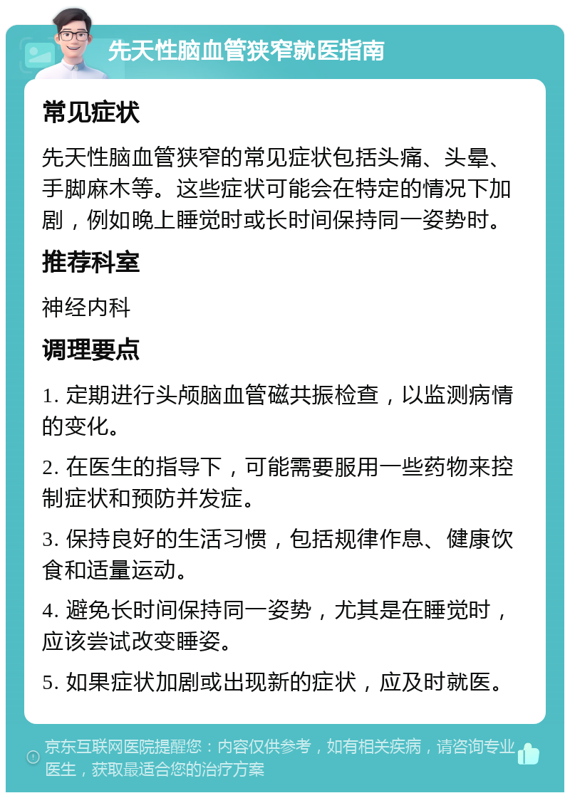 先天性脑血管狭窄就医指南 常见症状 先天性脑血管狭窄的常见症状包括头痛、头晕、手脚麻木等。这些症状可能会在特定的情况下加剧，例如晚上睡觉时或长时间保持同一姿势时。 推荐科室 神经内科 调理要点 1. 定期进行头颅脑血管磁共振检查，以监测病情的变化。 2. 在医生的指导下，可能需要服用一些药物来控制症状和预防并发症。 3. 保持良好的生活习惯，包括规律作息、健康饮食和适量运动。 4. 避免长时间保持同一姿势，尤其是在睡觉时，应该尝试改变睡姿。 5. 如果症状加剧或出现新的症状，应及时就医。