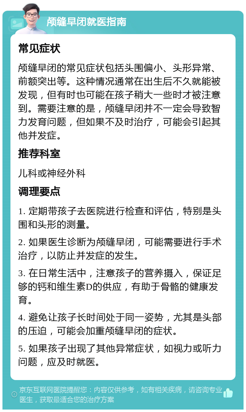 颅缝早闭就医指南 常见症状 颅缝早闭的常见症状包括头围偏小、头形异常、前额突出等。这种情况通常在出生后不久就能被发现，但有时也可能在孩子稍大一些时才被注意到。需要注意的是，颅缝早闭并不一定会导致智力发育问题，但如果不及时治疗，可能会引起其他并发症。 推荐科室 儿科或神经外科 调理要点 1. 定期带孩子去医院进行检查和评估，特别是头围和头形的测量。 2. 如果医生诊断为颅缝早闭，可能需要进行手术治疗，以防止并发症的发生。 3. 在日常生活中，注意孩子的营养摄入，保证足够的钙和维生素D的供应，有助于骨骼的健康发育。 4. 避免让孩子长时间处于同一姿势，尤其是头部的压迫，可能会加重颅缝早闭的症状。 5. 如果孩子出现了其他异常症状，如视力或听力问题，应及时就医。