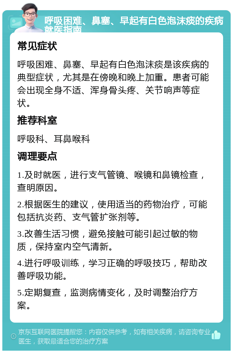 呼吸困难、鼻塞、早起有白色泡沫痰的疾病就医指南 常见症状 呼吸困难、鼻塞、早起有白色泡沫痰是该疾病的典型症状，尤其是在傍晚和晚上加重。患者可能会出现全身不适、浑身骨头疼、关节响声等症状。 推荐科室 呼吸科、耳鼻喉科 调理要点 1.及时就医，进行支气管镜、喉镜和鼻镜检查，查明原因。 2.根据医生的建议，使用适当的药物治疗，可能包括抗炎药、支气管扩张剂等。 3.改善生活习惯，避免接触可能引起过敏的物质，保持室内空气清新。 4.进行呼吸训练，学习正确的呼吸技巧，帮助改善呼吸功能。 5.定期复查，监测病情变化，及时调整治疗方案。