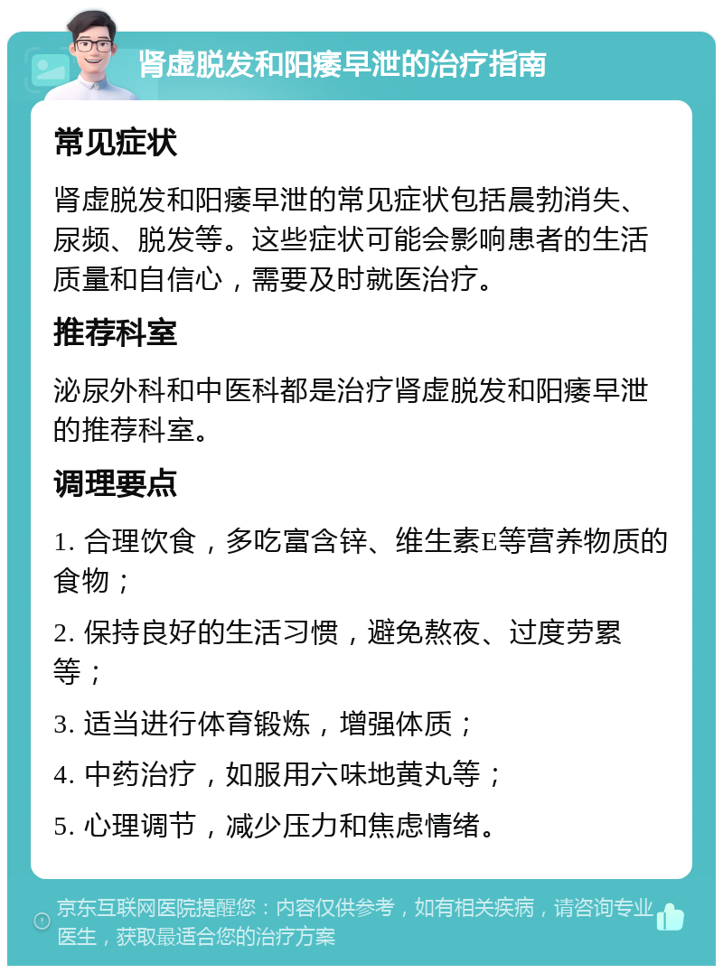 肾虚脱发和阳痿早泄的治疗指南 常见症状 肾虚脱发和阳痿早泄的常见症状包括晨勃消失、尿频、脱发等。这些症状可能会影响患者的生活质量和自信心，需要及时就医治疗。 推荐科室 泌尿外科和中医科都是治疗肾虚脱发和阳痿早泄的推荐科室。 调理要点 1. 合理饮食，多吃富含锌、维生素E等营养物质的食物； 2. 保持良好的生活习惯，避免熬夜、过度劳累等； 3. 适当进行体育锻炼，增强体质； 4. 中药治疗，如服用六味地黄丸等； 5. 心理调节，减少压力和焦虑情绪。