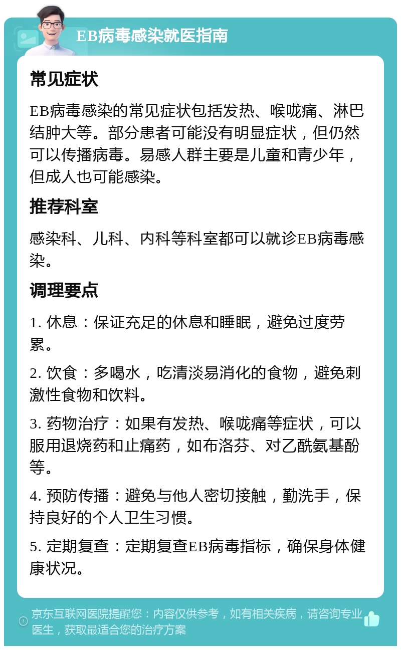 EB病毒感染就医指南 常见症状 EB病毒感染的常见症状包括发热、喉咙痛、淋巴结肿大等。部分患者可能没有明显症状，但仍然可以传播病毒。易感人群主要是儿童和青少年，但成人也可能感染。 推荐科室 感染科、儿科、内科等科室都可以就诊EB病毒感染。 调理要点 1. 休息：保证充足的休息和睡眠，避免过度劳累。 2. 饮食：多喝水，吃清淡易消化的食物，避免刺激性食物和饮料。 3. 药物治疗：如果有发热、喉咙痛等症状，可以服用退烧药和止痛药，如布洛芬、对乙酰氨基酚等。 4. 预防传播：避免与他人密切接触，勤洗手，保持良好的个人卫生习惯。 5. 定期复查：定期复查EB病毒指标，确保身体健康状况。