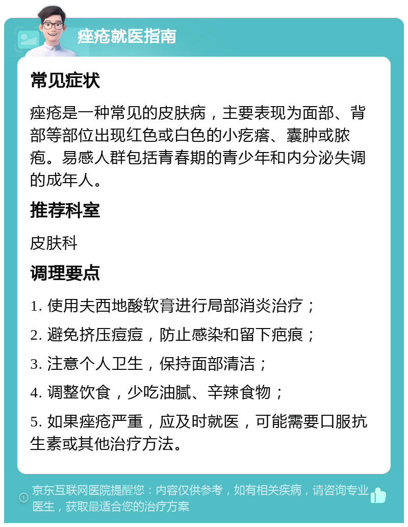 痤疮就医指南 常见症状 痤疮是一种常见的皮肤病，主要表现为面部、背部等部位出现红色或白色的小疙瘩、囊肿或脓疱。易感人群包括青春期的青少年和内分泌失调的成年人。 推荐科室 皮肤科 调理要点 1. 使用夫西地酸软膏进行局部消炎治疗； 2. 避免挤压痘痘，防止感染和留下疤痕； 3. 注意个人卫生，保持面部清洁； 4. 调整饮食，少吃油腻、辛辣食物； 5. 如果痤疮严重，应及时就医，可能需要口服抗生素或其他治疗方法。