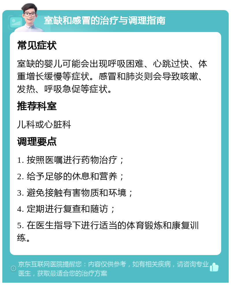 室缺和感冒的治疗与调理指南 常见症状 室缺的婴儿可能会出现呼吸困难、心跳过快、体重增长缓慢等症状。感冒和肺炎则会导致咳嗽、发热、呼吸急促等症状。 推荐科室 儿科或心脏科 调理要点 1. 按照医嘱进行药物治疗； 2. 给予足够的休息和营养； 3. 避免接触有害物质和环境； 4. 定期进行复查和随访； 5. 在医生指导下进行适当的体育锻炼和康复训练。