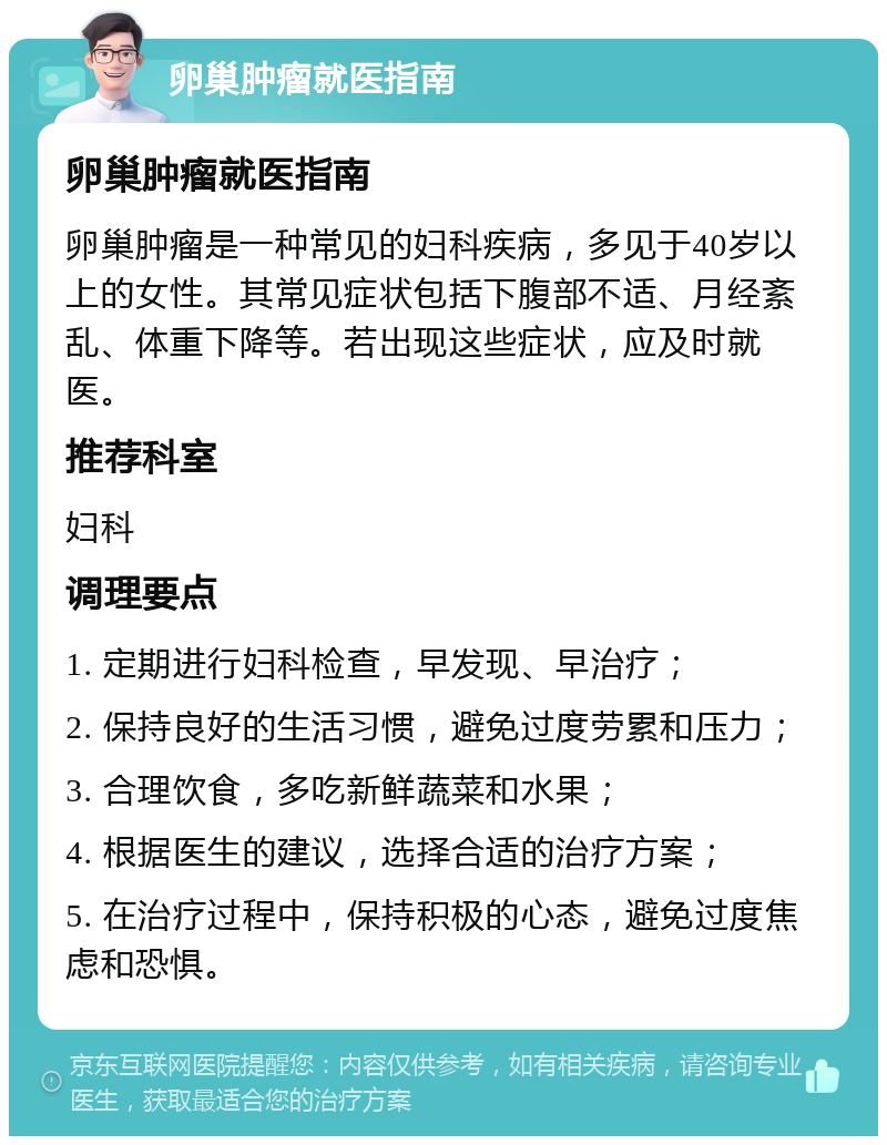 卵巢肿瘤就医指南 卵巢肿瘤就医指南 卵巢肿瘤是一种常见的妇科疾病，多见于40岁以上的女性。其常见症状包括下腹部不适、月经紊乱、体重下降等。若出现这些症状，应及时就医。 推荐科室 妇科 调理要点 1. 定期进行妇科检查，早发现、早治疗； 2. 保持良好的生活习惯，避免过度劳累和压力； 3. 合理饮食，多吃新鲜蔬菜和水果； 4. 根据医生的建议，选择合适的治疗方案； 5. 在治疗过程中，保持积极的心态，避免过度焦虑和恐惧。