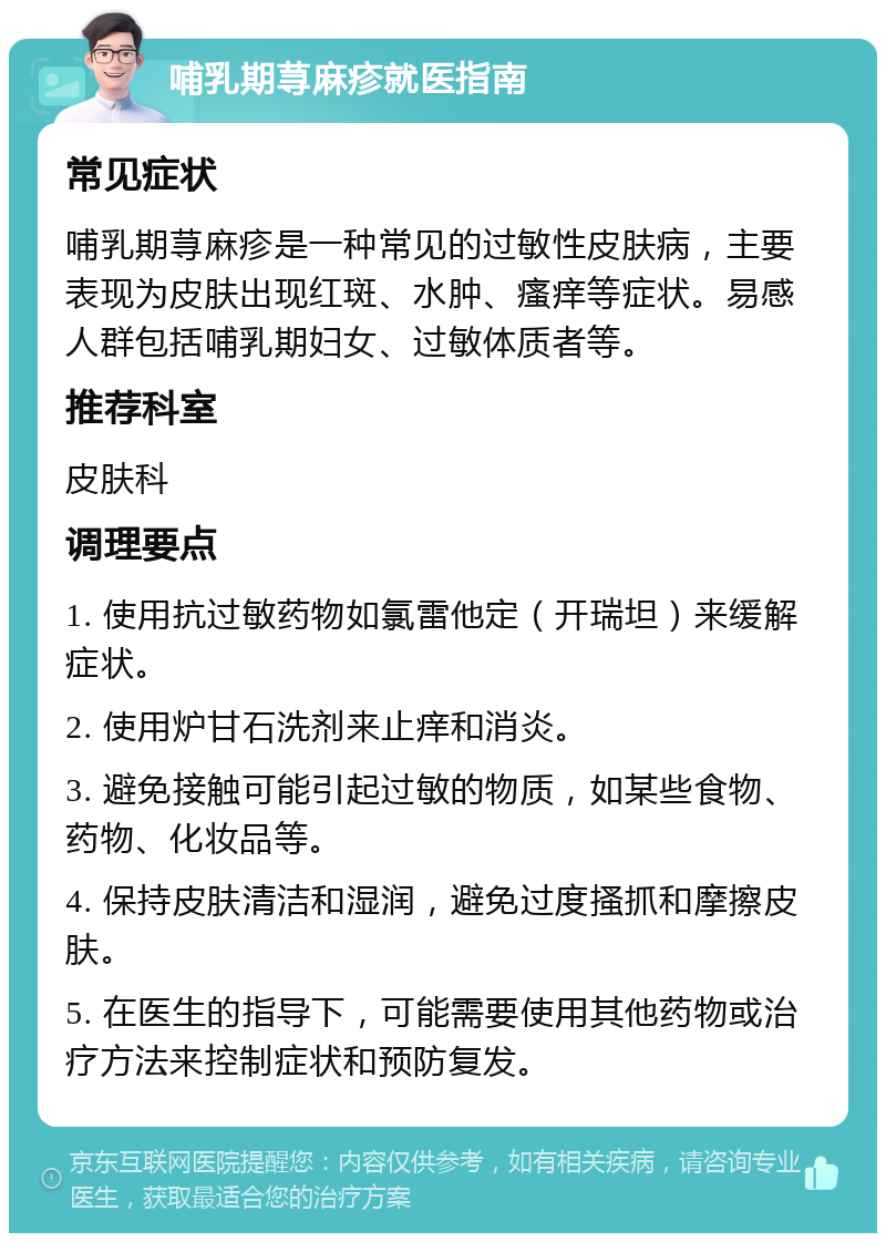 哺乳期荨麻疹就医指南 常见症状 哺乳期荨麻疹是一种常见的过敏性皮肤病，主要表现为皮肤出现红斑、水肿、瘙痒等症状。易感人群包括哺乳期妇女、过敏体质者等。 推荐科室 皮肤科 调理要点 1. 使用抗过敏药物如氯雷他定（开瑞坦）来缓解症状。 2. 使用炉甘石洗剂来止痒和消炎。 3. 避免接触可能引起过敏的物质，如某些食物、药物、化妆品等。 4. 保持皮肤清洁和湿润，避免过度搔抓和摩擦皮肤。 5. 在医生的指导下，可能需要使用其他药物或治疗方法来控制症状和预防复发。