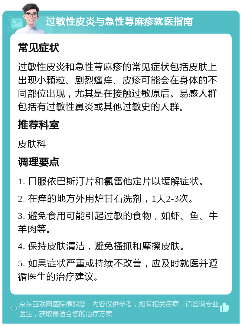 过敏性皮炎与急性荨麻疹就医指南 常见症状 过敏性皮炎和急性荨麻疹的常见症状包括皮肤上出现小颗粒、剧烈瘙痒、皮疹可能会在身体的不同部位出现，尤其是在接触过敏原后。易感人群包括有过敏性鼻炎或其他过敏史的人群。 推荐科室 皮肤科 调理要点 1. 口服依巴斯汀片和氯雷他定片以缓解症状。 2. 在痒的地方外用炉甘石洗剂，1天2-3次。 3. 避免食用可能引起过敏的食物，如虾、鱼、牛羊肉等。 4. 保持皮肤清洁，避免搔抓和摩擦皮肤。 5. 如果症状严重或持续不改善，应及时就医并遵循医生的治疗建议。