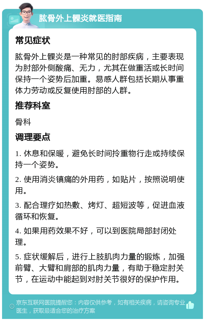 肱骨外上髁炎就医指南 常见症状 肱骨外上髁炎是一种常见的肘部疾病，主要表现为肘部外侧酸痛、无力，尤其在做重活或长时间保持一个姿势后加重。易感人群包括长期从事重体力劳动或反复使用肘部的人群。 推荐科室 骨科 调理要点 1. 休息和保暖，避免长时间拎重物行走或持续保持一个姿势。 2. 使用消炎镇痛的外用药，如贴片，按照说明使用。 3. 配合理疗如热敷、烤灯、超短波等，促进血液循环和恢复。 4. 如果用药效果不好，可以到医院局部封闭处理。 5. 症状缓解后，进行上肢肌肉力量的锻炼，加强前臂、大臂和肩部的肌肉力量，有助于稳定肘关节，在运动中能起到对肘关节很好的保护作用。