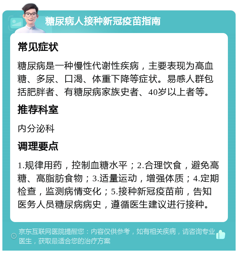 糖尿病人接种新冠疫苗指南 常见症状 糖尿病是一种慢性代谢性疾病，主要表现为高血糖、多尿、口渴、体重下降等症状。易感人群包括肥胖者、有糖尿病家族史者、40岁以上者等。 推荐科室 内分泌科 调理要点 1.规律用药，控制血糖水平；2.合理饮食，避免高糖、高脂肪食物；3.适量运动，增强体质；4.定期检查，监测病情变化；5.接种新冠疫苗前，告知医务人员糖尿病病史，遵循医生建议进行接种。