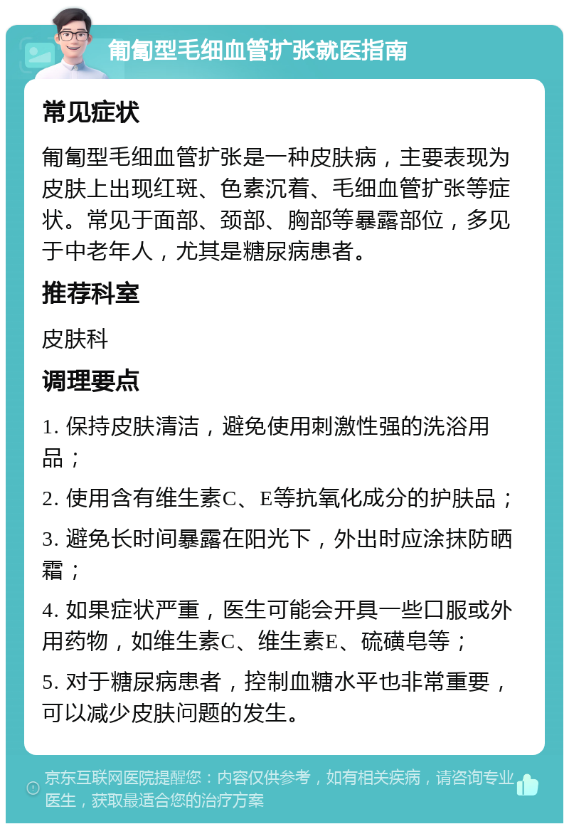 匍匐型毛细血管扩张就医指南 常见症状 匍匐型毛细血管扩张是一种皮肤病，主要表现为皮肤上出现红斑、色素沉着、毛细血管扩张等症状。常见于面部、颈部、胸部等暴露部位，多见于中老年人，尤其是糖尿病患者。 推荐科室 皮肤科 调理要点 1. 保持皮肤清洁，避免使用刺激性强的洗浴用品； 2. 使用含有维生素C、E等抗氧化成分的护肤品； 3. 避免长时间暴露在阳光下，外出时应涂抹防晒霜； 4. 如果症状严重，医生可能会开具一些口服或外用药物，如维生素C、维生素E、硫磺皂等； 5. 对于糖尿病患者，控制血糖水平也非常重要，可以减少皮肤问题的发生。