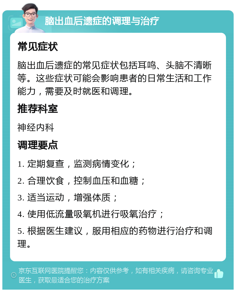 脑出血后遗症的调理与治疗 常见症状 脑出血后遗症的常见症状包括耳鸣、头脑不清晰等。这些症状可能会影响患者的日常生活和工作能力，需要及时就医和调理。 推荐科室 神经内科 调理要点 1. 定期复查，监测病情变化； 2. 合理饮食，控制血压和血糖； 3. 适当运动，增强体质； 4. 使用低流量吸氧机进行吸氧治疗； 5. 根据医生建议，服用相应的药物进行治疗和调理。