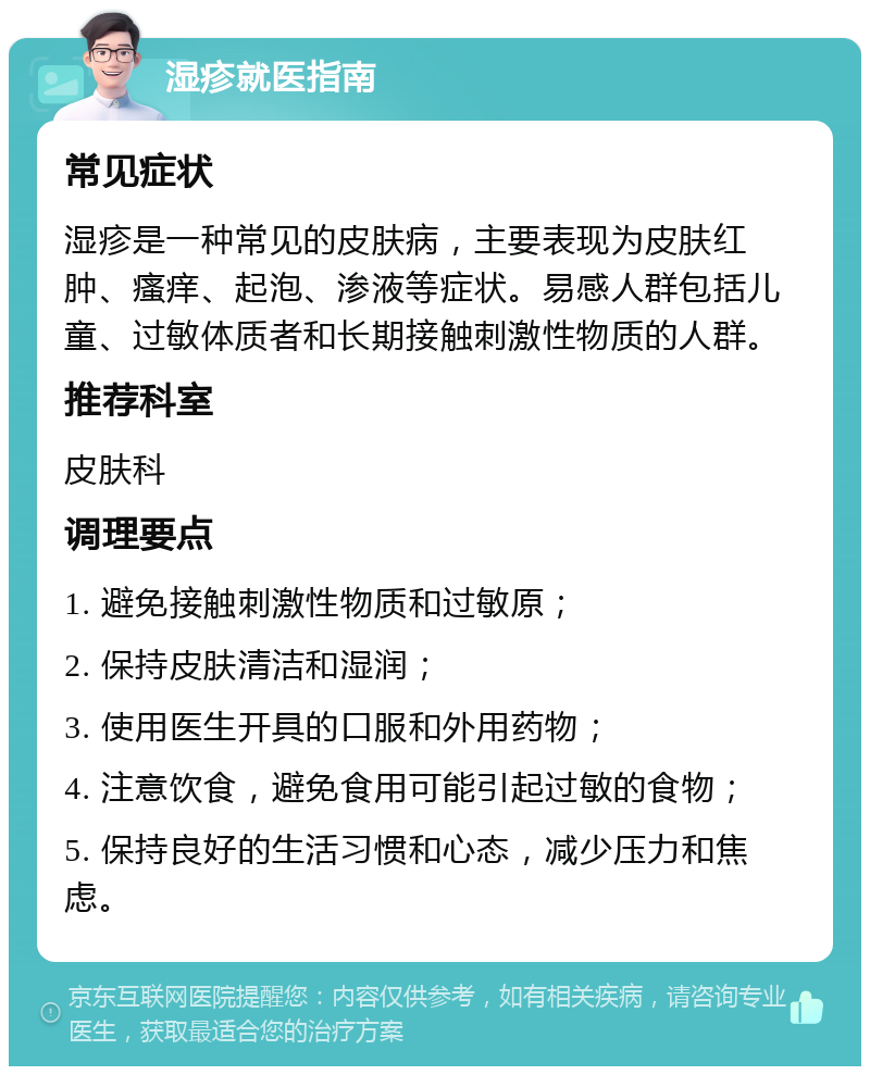 湿疹就医指南 常见症状 湿疹是一种常见的皮肤病，主要表现为皮肤红肿、瘙痒、起泡、渗液等症状。易感人群包括儿童、过敏体质者和长期接触刺激性物质的人群。 推荐科室 皮肤科 调理要点 1. 避免接触刺激性物质和过敏原； 2. 保持皮肤清洁和湿润； 3. 使用医生开具的口服和外用药物； 4. 注意饮食，避免食用可能引起过敏的食物； 5. 保持良好的生活习惯和心态，减少压力和焦虑。