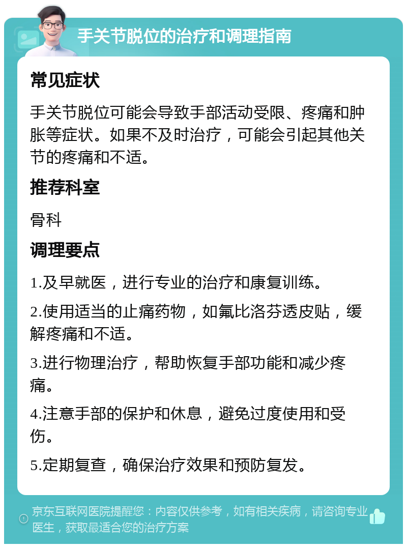 手关节脱位的治疗和调理指南 常见症状 手关节脱位可能会导致手部活动受限、疼痛和肿胀等症状。如果不及时治疗，可能会引起其他关节的疼痛和不适。 推荐科室 骨科 调理要点 1.及早就医，进行专业的治疗和康复训练。 2.使用适当的止痛药物，如氟比洛芬透皮贴，缓解疼痛和不适。 3.进行物理治疗，帮助恢复手部功能和减少疼痛。 4.注意手部的保护和休息，避免过度使用和受伤。 5.定期复查，确保治疗效果和预防复发。