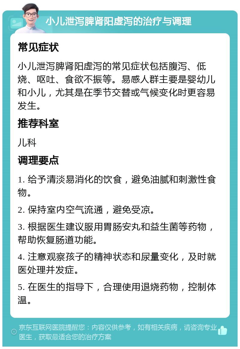 小儿泄泻脾肾阳虚泻的治疗与调理 常见症状 小儿泄泻脾肾阳虚泻的常见症状包括腹泻、低烧、呕吐、食欲不振等。易感人群主要是婴幼儿和小儿，尤其是在季节交替或气候变化时更容易发生。 推荐科室 儿科 调理要点 1. 给予清淡易消化的饮食，避免油腻和刺激性食物。 2. 保持室内空气流通，避免受凉。 3. 根据医生建议服用胃肠安丸和益生菌等药物，帮助恢复肠道功能。 4. 注意观察孩子的精神状态和尿量变化，及时就医处理并发症。 5. 在医生的指导下，合理使用退烧药物，控制体温。