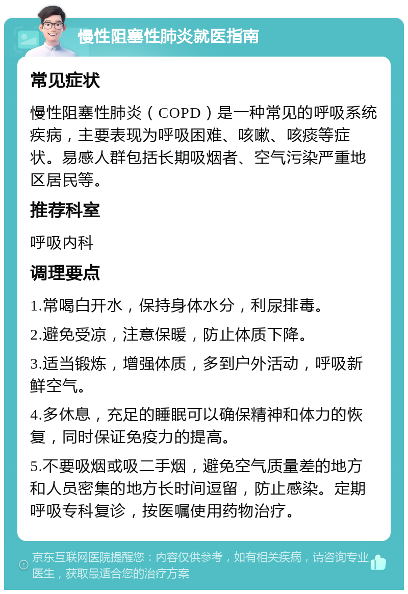 慢性阻塞性肺炎就医指南 常见症状 慢性阻塞性肺炎（COPD）是一种常见的呼吸系统疾病，主要表现为呼吸困难、咳嗽、咳痰等症状。易感人群包括长期吸烟者、空气污染严重地区居民等。 推荐科室 呼吸内科 调理要点 1.常喝白开水，保持身体水分，利尿排毒。 2.避免受凉，注意保暖，防止体质下降。 3.适当锻炼，增强体质，多到户外活动，呼吸新鲜空气。 4.多休息，充足的睡眠可以确保精神和体力的恢复，同时保证免疫力的提高。 5.不要吸烟或吸二手烟，避免空气质量差的地方和人员密集的地方长时间逗留，防止感染。定期呼吸专科复诊，按医嘱使用药物治疗。