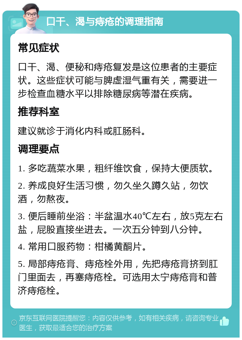 口干、渴与痔疮的调理指南 常见症状 口干、渴、便秘和痔疮复发是这位患者的主要症状。这些症状可能与脾虚湿气重有关，需要进一步检查血糖水平以排除糖尿病等潜在疾病。 推荐科室 建议就诊于消化内科或肛肠科。 调理要点 1. 多吃蔬菜水果，粗纤维饮食，保持大便质软。 2. 养成良好生活习惯，勿久坐久蹲久站，勿饮酒，勿熬夜。 3. 便后睡前坐浴：半盆温水40℃左右，放5克左右盐，屁股直接坐进去。一次五分钟到八分钟。 4. 常用口服药物：柑橘黄酮片。 5. 局部痔疮膏、痔疮栓外用，先把痔疮膏挤到肛门里面去，再塞痔疮栓。可选用太宁痔疮膏和普济痔疮栓。