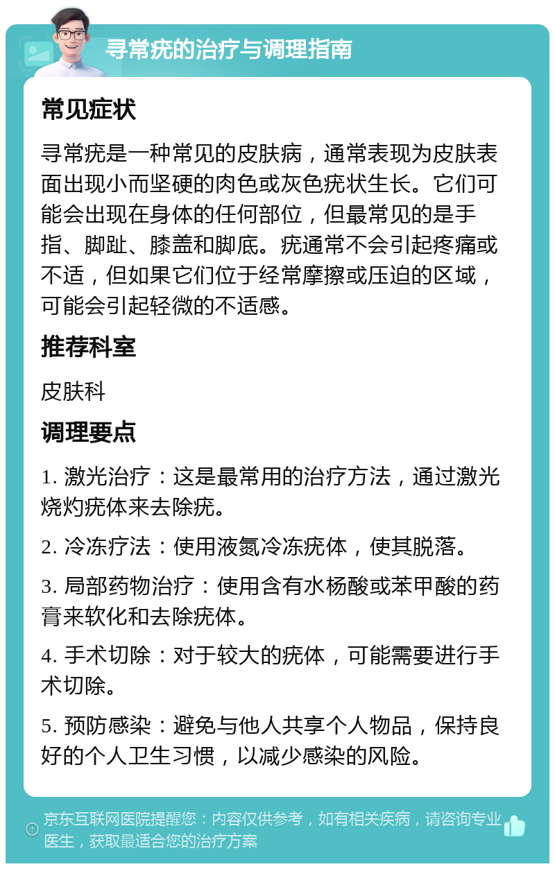 寻常疣的治疗与调理指南 常见症状 寻常疣是一种常见的皮肤病，通常表现为皮肤表面出现小而坚硬的肉色或灰色疣状生长。它们可能会出现在身体的任何部位，但最常见的是手指、脚趾、膝盖和脚底。疣通常不会引起疼痛或不适，但如果它们位于经常摩擦或压迫的区域，可能会引起轻微的不适感。 推荐科室 皮肤科 调理要点 1. 激光治疗：这是最常用的治疗方法，通过激光烧灼疣体来去除疣。 2. 冷冻疗法：使用液氮冷冻疣体，使其脱落。 3. 局部药物治疗：使用含有水杨酸或苯甲酸的药膏来软化和去除疣体。 4. 手术切除：对于较大的疣体，可能需要进行手术切除。 5. 预防感染：避免与他人共享个人物品，保持良好的个人卫生习惯，以减少感染的风险。