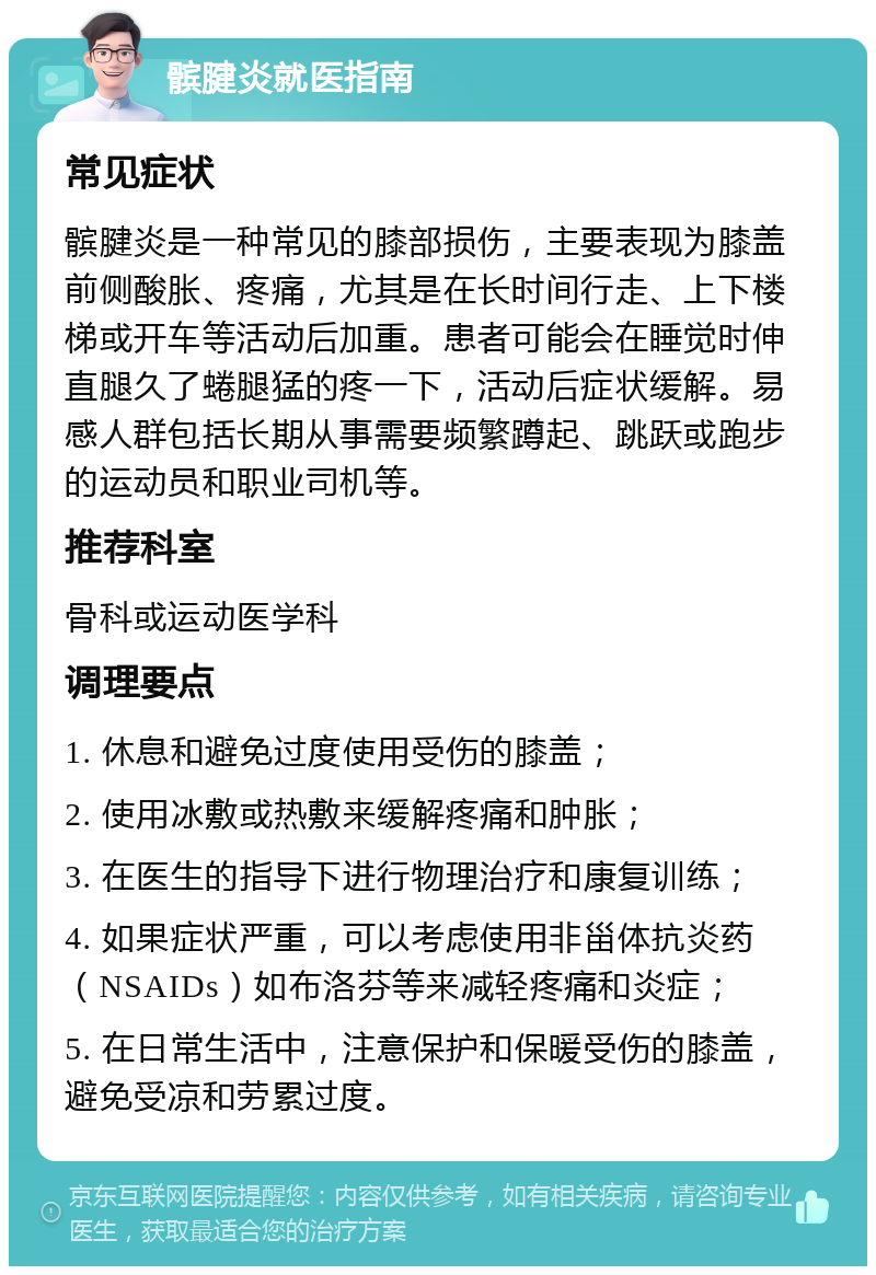 髌腱炎就医指南 常见症状 髌腱炎是一种常见的膝部损伤，主要表现为膝盖前侧酸胀、疼痛，尤其是在长时间行走、上下楼梯或开车等活动后加重。患者可能会在睡觉时伸直腿久了蜷腿猛的疼一下，活动后症状缓解。易感人群包括长期从事需要频繁蹲起、跳跃或跑步的运动员和职业司机等。 推荐科室 骨科或运动医学科 调理要点 1. 休息和避免过度使用受伤的膝盖； 2. 使用冰敷或热敷来缓解疼痛和肿胀； 3. 在医生的指导下进行物理治疗和康复训练； 4. 如果症状严重，可以考虑使用非甾体抗炎药（NSAIDs）如布洛芬等来减轻疼痛和炎症； 5. 在日常生活中，注意保护和保暖受伤的膝盖，避免受凉和劳累过度。