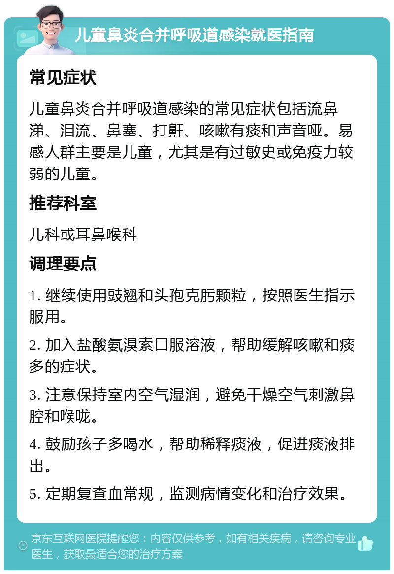 儿童鼻炎合并呼吸道感染就医指南 常见症状 儿童鼻炎合并呼吸道感染的常见症状包括流鼻涕、泪流、鼻塞、打鼾、咳嗽有痰和声音哑。易感人群主要是儿童，尤其是有过敏史或免疫力较弱的儿童。 推荐科室 儿科或耳鼻喉科 调理要点 1. 继续使用豉翘和头孢克肟颗粒，按照医生指示服用。 2. 加入盐酸氨溴索口服溶液，帮助缓解咳嗽和痰多的症状。 3. 注意保持室内空气湿润，避免干燥空气刺激鼻腔和喉咙。 4. 鼓励孩子多喝水，帮助稀释痰液，促进痰液排出。 5. 定期复查血常规，监测病情变化和治疗效果。