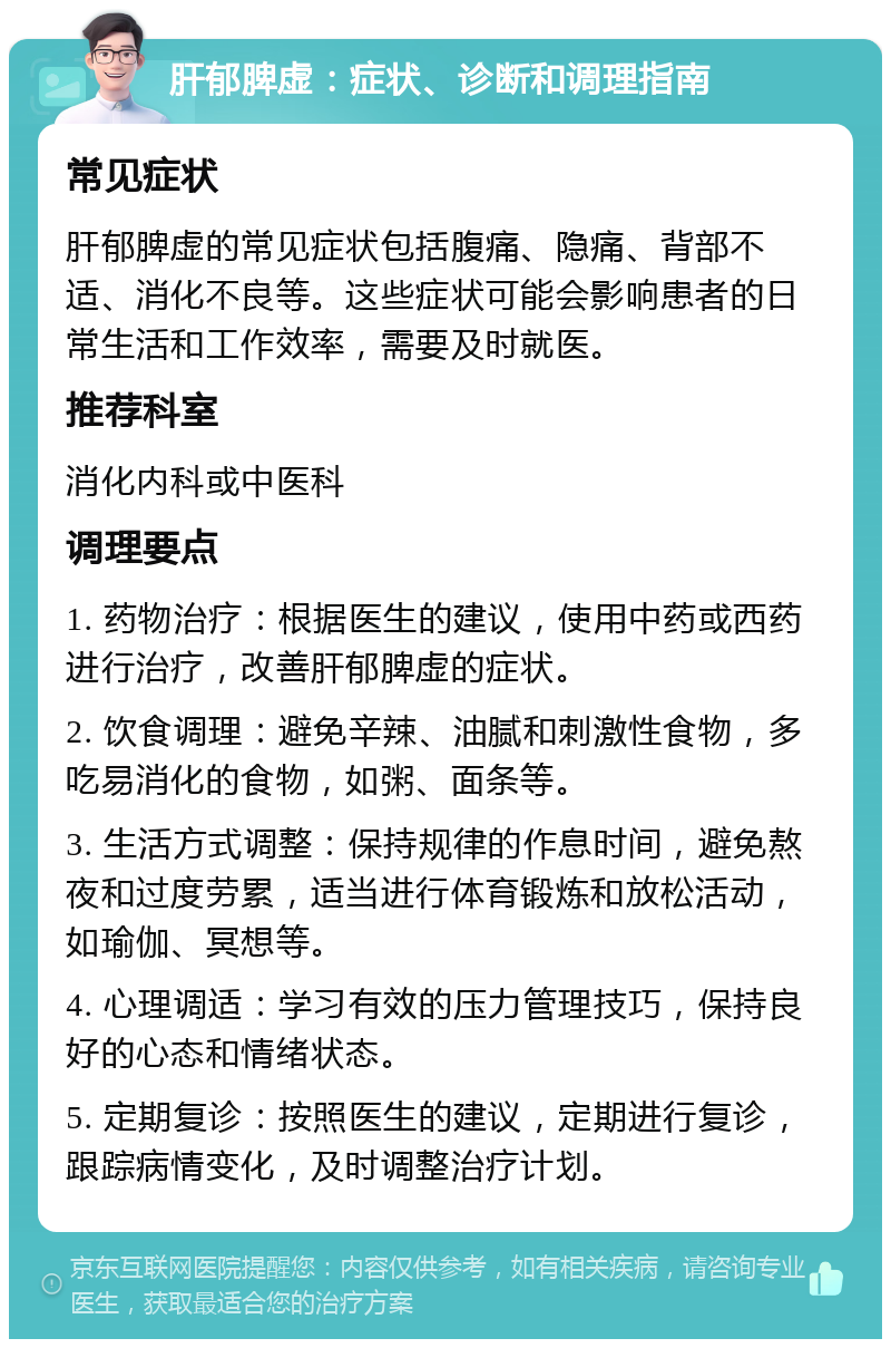 肝郁脾虚：症状、诊断和调理指南 常见症状 肝郁脾虚的常见症状包括腹痛、隐痛、背部不适、消化不良等。这些症状可能会影响患者的日常生活和工作效率，需要及时就医。 推荐科室 消化内科或中医科 调理要点 1. 药物治疗：根据医生的建议，使用中药或西药进行治疗，改善肝郁脾虚的症状。 2. 饮食调理：避免辛辣、油腻和刺激性食物，多吃易消化的食物，如粥、面条等。 3. 生活方式调整：保持规律的作息时间，避免熬夜和过度劳累，适当进行体育锻炼和放松活动，如瑜伽、冥想等。 4. 心理调适：学习有效的压力管理技巧，保持良好的心态和情绪状态。 5. 定期复诊：按照医生的建议，定期进行复诊，跟踪病情变化，及时调整治疗计划。