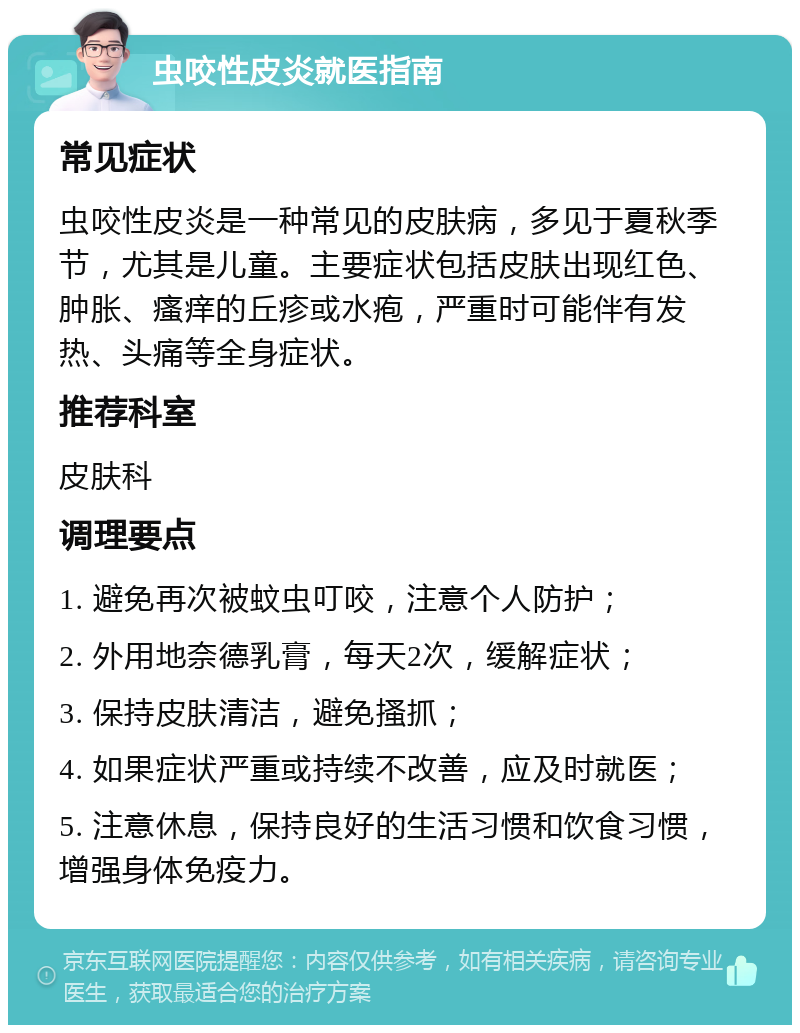 虫咬性皮炎就医指南 常见症状 虫咬性皮炎是一种常见的皮肤病，多见于夏秋季节，尤其是儿童。主要症状包括皮肤出现红色、肿胀、瘙痒的丘疹或水疱，严重时可能伴有发热、头痛等全身症状。 推荐科室 皮肤科 调理要点 1. 避免再次被蚊虫叮咬，注意个人防护； 2. 外用地奈德乳膏，每天2次，缓解症状； 3. 保持皮肤清洁，避免搔抓； 4. 如果症状严重或持续不改善，应及时就医； 5. 注意休息，保持良好的生活习惯和饮食习惯，增强身体免疫力。