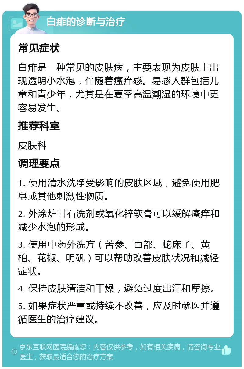 白痱的诊断与治疗 常见症状 白痱是一种常见的皮肤病，主要表现为皮肤上出现透明小水泡，伴随着瘙痒感。易感人群包括儿童和青少年，尤其是在夏季高温潮湿的环境中更容易发生。 推荐科室 皮肤科 调理要点 1. 使用清水洗净受影响的皮肤区域，避免使用肥皂或其他刺激性物质。 2. 外涂炉甘石洗剂或氧化锌软膏可以缓解瘙痒和减少水泡的形成。 3. 使用中药外洗方（苦参、百部、蛇床子、黄柏、花椒、明矾）可以帮助改善皮肤状况和减轻症状。 4. 保持皮肤清洁和干燥，避免过度出汗和摩擦。 5. 如果症状严重或持续不改善，应及时就医并遵循医生的治疗建议。