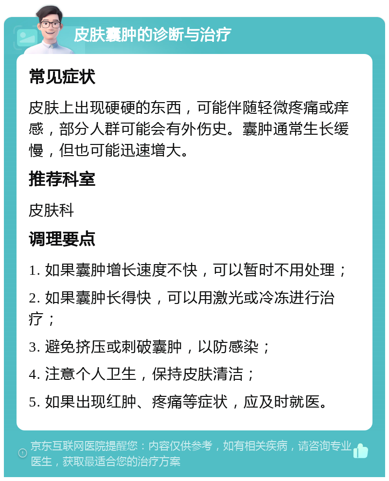 皮肤囊肿的诊断与治疗 常见症状 皮肤上出现硬硬的东西，可能伴随轻微疼痛或痒感，部分人群可能会有外伤史。囊肿通常生长缓慢，但也可能迅速增大。 推荐科室 皮肤科 调理要点 1. 如果囊肿增长速度不快，可以暂时不用处理； 2. 如果囊肿长得快，可以用激光或冷冻进行治疗； 3. 避免挤压或刺破囊肿，以防感染； 4. 注意个人卫生，保持皮肤清洁； 5. 如果出现红肿、疼痛等症状，应及时就医。