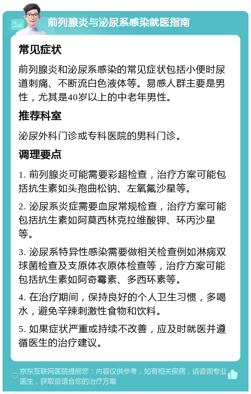 前列腺炎与泌尿系感染就医指南 常见症状 前列腺炎和泌尿系感染的常见症状包括小便时尿道刺痛、不断流白色液体等。易感人群主要是男性，尤其是40岁以上的中老年男性。 推荐科室 泌尿外科门诊或专科医院的男科门诊。 调理要点 1. 前列腺炎可能需要彩超检查，治疗方案可能包括抗生素如头孢曲松钠、左氧氟沙星等。 2. 泌尿系炎症需要血尿常规检查，治疗方案可能包括抗生素如阿莫西林克拉维酸钾、环丙沙星等。 3. 泌尿系特异性感染需要做相关检查例如淋病双球菌检查及支原体衣原体检查等，治疗方案可能包括抗生素如阿奇霉素、多西环素等。 4. 在治疗期间，保持良好的个人卫生习惯，多喝水，避免辛辣刺激性食物和饮料。 5. 如果症状严重或持续不改善，应及时就医并遵循医生的治疗建议。