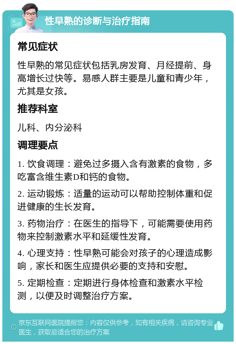 性早熟的诊断与治疗指南 常见症状 性早熟的常见症状包括乳房发育、月经提前、身高增长过快等。易感人群主要是儿童和青少年，尤其是女孩。 推荐科室 儿科、内分泌科 调理要点 1. 饮食调理：避免过多摄入含有激素的食物，多吃富含维生素D和钙的食物。 2. 运动锻炼：适量的运动可以帮助控制体重和促进健康的生长发育。 3. 药物治疗：在医生的指导下，可能需要使用药物来控制激素水平和延缓性发育。 4. 心理支持：性早熟可能会对孩子的心理造成影响，家长和医生应提供必要的支持和安慰。 5. 定期检查：定期进行身体检查和激素水平检测，以便及时调整治疗方案。