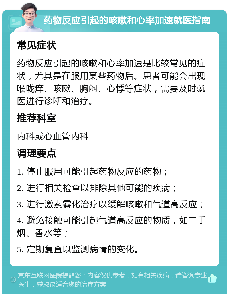 药物反应引起的咳嗽和心率加速就医指南 常见症状 药物反应引起的咳嗽和心率加速是比较常见的症状，尤其是在服用某些药物后。患者可能会出现喉咙痒、咳嗽、胸闷、心悸等症状，需要及时就医进行诊断和治疗。 推荐科室 内科或心血管内科 调理要点 1. 停止服用可能引起药物反应的药物； 2. 进行相关检查以排除其他可能的疾病； 3. 进行激素雾化治疗以缓解咳嗽和气道高反应； 4. 避免接触可能引起气道高反应的物质，如二手烟、香水等； 5. 定期复查以监测病情的变化。