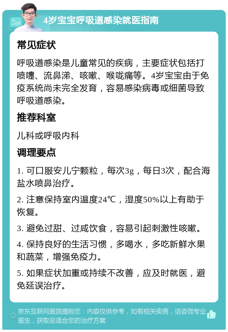 4岁宝宝呼吸道感染就医指南 常见症状 呼吸道感染是儿童常见的疾病，主要症状包括打喷嚏、流鼻涕、咳嗽、喉咙痛等。4岁宝宝由于免疫系统尚未完全发育，容易感染病毒或细菌导致呼吸道感染。 推荐科室 儿科或呼吸内科 调理要点 1. 可口服安儿宁颗粒，每次3g，每日3次，配合海盐水喷鼻治疗。 2. 注意保持室内温度24℃，湿度50%以上有助于恢复。 3. 避免过甜、过咸饮食，容易引起刺激性咳嗽。 4. 保持良好的生活习惯，多喝水，多吃新鲜水果和蔬菜，增强免疫力。 5. 如果症状加重或持续不改善，应及时就医，避免延误治疗。